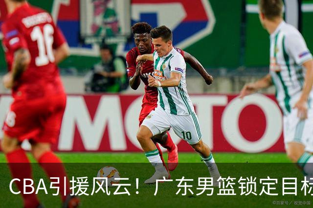 CBA引援风云！广东男篮锁定目标，杜锋心仪已久需花重金